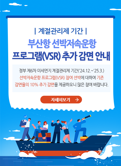 계절관리제 기간 부산항 선박저속운항 프로그램(VDSR) 추가 감면 안내
정부 제6차 미세먼지 계절관리 기간('24.12.~'25.3) 선박저속운항 프로그램(VSR) 참여 선박에 대하여 기존 감면율의 10% 추가 감면을 제공하오니 많은 참여 바랍니다. [자세히보기]