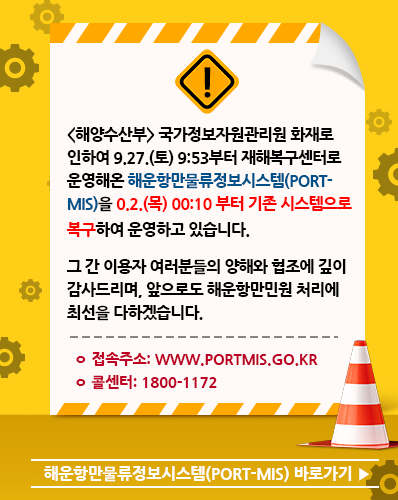 <해양수산부> 국가정보자원관리원 화재로 인하여 9.27.(토) 9:53부터 재해복구센터로 운영해온 해운항만물류정보시스템(PORT-MIS)을 10.2.(목) 00:10부터 기존 시스템으로 복구하여 운영하고 있습니다. 그 간 이용자 여러분들의 양해와 협조에 깊이 감사드리며, 앞으로도 해운항만민원 처리에 최선을 다하겠습니다.
ㅇ 접속주소: www.portmis.go.kr
ㅇ 콜센터: 1800-1172