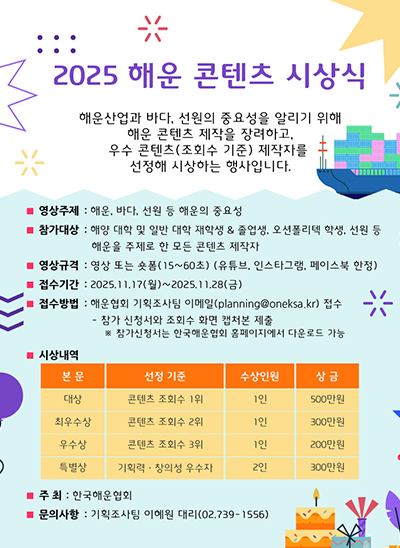 2025 해운 콘텐츠 시상식
해운산업과 바다, 선원의 중요성을 알리기 위해 해운 콘텐츠 제작을 장려하고, 우수 콘텐츠(조회수 기준) 제작자를 선정해 시상하는 행사입니다.
□ 영상주제 : 해운, 바다, 선원 등 해운의 중요성
□ 참가대상 : 해양 대학 및 일반 대학 재학생 & 졸업생, 오션폴리텍 학생, 선원 등 해운을 주제로 한 모든 콘텐츠 제작자
□ 영상규격 : 영상 또는 숏폼(15~60초) (유튜브, 인스타그램, 페이스북 한정)
□ 접수기간 : 2025. 11. 17(월)~2025. 11. 28(금)
□ 접수방법 : 해운협회 기획조사팀 이메일(planning@oneksa.kr) 접수
- 참가 신청서와 조회수 화면 캡처본 제출
※ 참가신청서는 한국해운협회 홈페이지에서 다운로드 가능
□ 시상내역 : [대상, 콘텐츠 조회수 1위, 1인, 500만원], [최우수상, 콘텐츠 조회수 2위, 1인, 300만원], [우수상, 콘텐츠 조회수 3위, 1인, 200만원], [특별상, 기획·력창의성 우수자, 2인, 300만원]
□ 주최 : 한국해운협회
□ 문의사항 : 기획조사팀 이혜원 대리(02.739-1556)