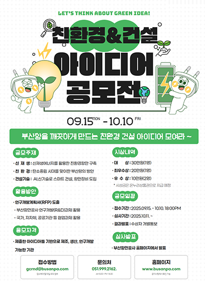 LET'S THINK ABOUT GREEN IDEA!
친환경&건설 아이디어 공모전
09.15 MON - 10.10 FRI
부산항을 깨끗하게 만드는 친환경 건설 아이디어 모여라 ~
공모주제 : [신재생 : 신재생에너지를 활용한 친환경항만 구축], [친환경 : 탄소중립 시대를 맞이한 부산항의 방안], [건설기술 : AI,신기술로 스마트 건설, 항만장비 도입]
시상내역 : [대상 : 30만원(1명], [최우수상 : 20만원(1명)], [우수상 : 10만원(2명)] *시상금은 온누리상품권으로 지급 예정
활용방안 : [연구개발계획서(RFP) 도출 : 부산항만공사 연구개발(R&D)과제 활용 / 국가, 지자체, 공공기관 등 협업과제 활용]
공모일정 : [접수기간 : 2025.09.15. - 10.10. 18:00PM], [심사기간 : 2025.10.11. ~], [결과발표 : 수상자 개별통보]
응모자격 : 제출한 아이디어를 기반으로 제조, 생산, 연구개발 가능한 기관
심사발표 : 부산항만공사 홈페이지에서 발표
접수방법 : gcrnd@busanpa.com 접수해야 할 파일 모두 첨부
문의처 : 051.999.2162 AM 9:00 - PM 18:00
홈페이지 : www.busanpa.com 공지사항에서 확인 가능