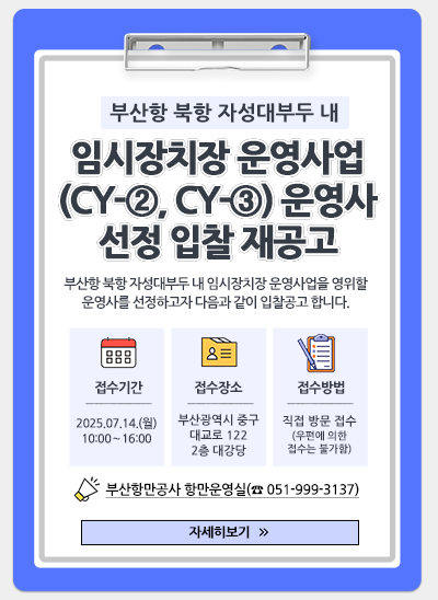 부산항 북항 자성대부두 내 임시장치장 운영사업(CY-②, CY-③) 운영사 선정 입찰(재공고)
부산항 북항 자성대부두 내 임시장치장 운영사업을 영위할 운영사를 선정하고자 다음과 같이 입찰공고 합니다.
접수기간 : 2025. 7. 14.(월) 10:00 ~ 16:00
접수장소 : 부산광역시 중구 대교로 122 2층 대강당
접수방법 : 직접 방문 접수(우편에 의한 접수는 불가함)
부산항만공사 항만운영실(☎051-999-3137)
[자세히보기]
