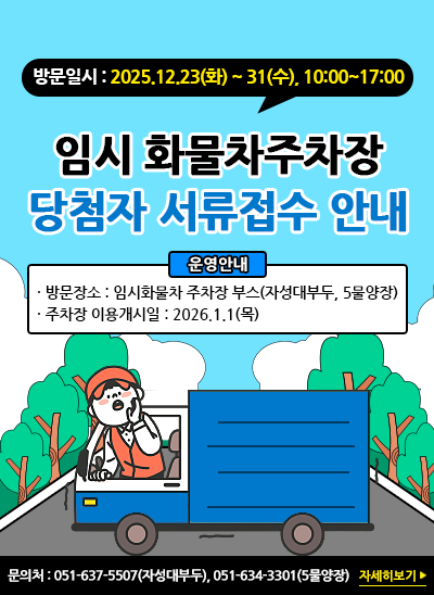 방문일시 : 2025.12.23(화) ~ 31(수), 10:00~17:00
임시 화물차주차장 당첨자 서류접수 안내
(운영안내)
방문장소 : 임시화물차 주차장 부스(자성대부두, 5물양장)
주차장 이용개시일 : 2026.1.1 (목)
문 의 처 : 051-637-5507(자성대부두), 051-634-3301(5물양장)
[자세히보기]