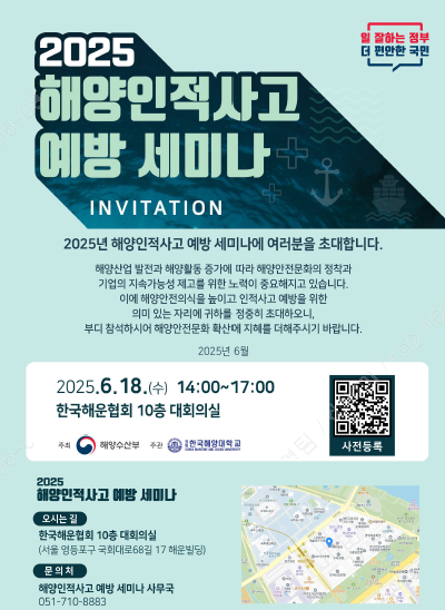 2025 해양인적사고 예방 세미나 INVITATION
2025년 해양인적사고 예방 세미나에 여러분을 초대합니다.
해양산업 발전과 해양활동 증가에 따라 해양안전문화의 정착과 기업의 지속가능성 제고를 위한 노력이 중요해지고 있습니다. 이에 해양안전의식을 높이고 인적사고 예방을 위한 의미 있는 자리에 귀하를 정중히 초대하오니, 부디 참석하시어 해양안전문화 확산에 지혜를 더해주시기 바랍니다. 2025년 6월
2025. 6. 18.(수) 14:00~17:00 한국해운협회 10층 대회의실(사전등록 QR코드 URL : https://m.site.naver.com/1JjIz)
주최 : 해양수산부, 주관 : 한국해양대학교
2025 해양인적사고 예방 세미나
오시는길 : 한국해운협회 10층 대회의실(서울 영등포구 국회대로68번길 17 해운빌딩)
문의처 : 해양인적사고 예방 세미나 사무국 051-710-8883