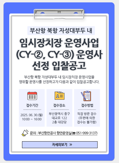 부산항 북항 자성대부두 내 임시장치장 운영사업(CY-②, CY-③) 운영사 선정 입찰공고
부산항 북항 자성대부두 내 임시장치장 운영사업을 영위할 운영사를 선정하고자 다음과 같이 입찰공고합니다.
접수기간 : 2025. 06. 30.(월) 10:00 ~ 16:00
접수장소 : 부산광역시 중구 대교로 122 2층 대강당
접수방법 : 직접 방문 접수(우편에 의한 접수는 불가함)
문의 : 부산항만공사 항만운영실(☎051-999-3137)
[자세히보기 ≫]