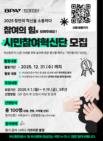 2025 항만의 혁신을 소통하다
신청 바로가기 QR코드 URL : https://m.site.naver.com/1OuqS
참여의 힘을 보여주세요! 시민참여혁신단 모집
부산항의 더 나은 미래를 위해 성과에 대한 평가를 해주는 국민평가단 100인
활동내용 : [활동기간 : ~2025. 12. 31.(수) 까지], [활동내용 : ① 부산항만공사 혁신 및 행정 성과에 대한 적극적인 평가, ② 부산항만공사 혁신수준진단 온라인 투표 참여(총4회)]
모집내용 : [모집기간 : 2025.9.1.(월)~9,19,(금), 3주간], [신청방법 : QR 접속 후 신청서 작성 및 등록]
선정방식 : 총 100명(성별, 연령, 지역별 선정), 참가신청 > 서류심사 > 선정발표(9월 2주차 예정)
참여혜택 : 평가 참여 시마다 기프티콘 증정
부산항만공사 및 부산항에 관심있는 국민 누구나! 많은 참여 바랍니다.