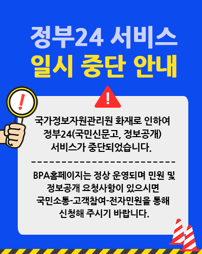 정부24 서비스 일시 중단 안내
국가정보자원관리원 화재로 인하여 정부24(국민신문고, 정보공개)서비스가 중단되었습니다. 
BPA홈페이지는 정상 운영되며 민원 및 정보공개 요청사항이 있으시면 국민소통-고객참여-전자민원을 통해 민원신청해 주시기 바랍니다.
