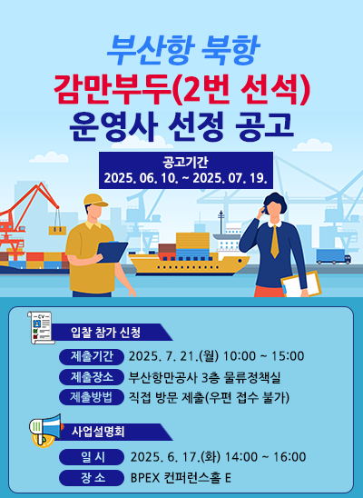 부산항 북항 감만부두(2번 선석) 운영사 선정 공고
공고기간 : 2025. 6. 10. ~ 2025. 7. 19.
[입찰 참가 신청] 제출기간 : 2025. 7. 21.(월) 10:00~15:00, 제출장소 : 부산항만공사 3층 물류정책실, 제출방법 : 직접 방문 제출(우편 접수 불가)
[사업설명회] 일시 : 2025. 6. 17.(화) 14:00 ~ 16:00, 장소 : BPEX 컨퍼런스홀 E