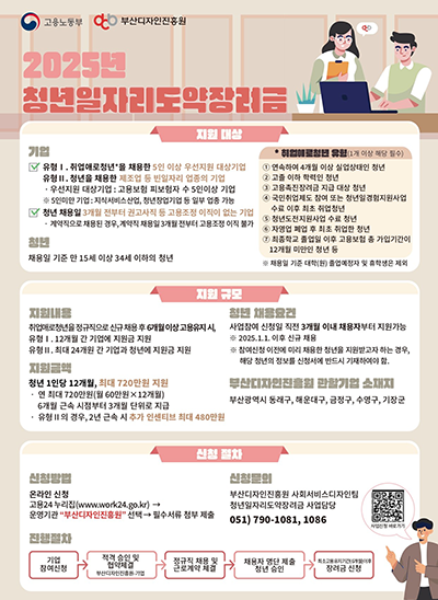 고용노동부, 부산디자인진흥원
2025년 청년일자리도약장려금
지원대상 :
(기업)
[(유형Ⅰ). 취업애로청년*을 채용한 5인 이상 우선지원 대상기업,
(유형Ⅱ). 청년을 채용한 재조업 등 빈일자리 업종의 기업
· 우선지원 대상기업 : 고용보험 피보험자 수 5인이상 기업
※ 5인미만 기업 : 지식서비스산업, 청년창업기업 등 일부 업종 가능,
(청년 채용일) 3개월 전부터 권고사직 등 고용조정 이직이 없는 기업
· 계약직으로 채용된 경우, 계약직 채용일 3개월 전부터 고용조정 이직불가] 

(청년) [채용일 기준 만 15세 이상 34세 이하의 청년]
(취업애로청년 유형(1개 이상의 해당 필수))
[① 연속하여 4개월 이상, ② 고졸 이하의 학력인 청년, ③ 고용촉진장려금 지급 대상 청년, ④ 국민취업제도 참여 또는 청년일경험지원사업 수료 이후 최초 취업청년, ⑤ 청년도전지원사업 수료 청년, ⑥ 자영업 폐업 후 최초 취업한 청년 , ⑦ 최종졸업 졸업일 이후 고용보험 총 가입기간이 12개월 미만인 청년 등, ※ 채용일 기준 대학(원) 졸업예정자 및 휴학생은 제외]


지원 규모 : 
(지원내용)
[취업애로청년을 정규직으로 신규 채용 후 6개월 이상 고용유지 시, 유형Ⅰ. 12개월 간 기업에 지원금 지원, 유형Ⅱ. 최대 24개월 간 기업과 청년에 지원금 지원]

(지원금액)
[청년 1인당 12개월, 최대 720만원 지원, ·연 최대 720만원(월 60만원X12개월) 6개월 근속 시점부터 3개월 단위로 지급, ·유형Ⅱ의 경우, 2년 근속 시 추가 인센티브 최대 480만원]

(청년 채용요건)
[사업참여 신청일 직전 3개월 이내 채용자부터 지원가능, ※ 2025.1.1. 이후 신규 채용, ※ 참여신청 이전에 미리 채용한 청년을 지원받고자 하는 경우. 해당 청년의 정보를 신청서에 반드시 기재하여야 함.]

(부산디자인진흥원 관할기업 소재지)
[부산광역시 동래구, 해운대구, 금정구, 수영구, 기장군]

신청 절차 : 
(신청방법)
[온라인 신청 고용24 누리집(www.work24.go.kr)→운영기관 