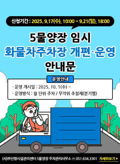 신청기간 : 2025. 9.17(수), 10:00 ~ 9.21(일), 18:00
5물양장 임시 화물차주차장 운영개편 안내문
운영 개시일 : 2025. 10. 1(수) ~
운영방식 : 월 단위 주차 / 무작위 추첨제(분기별)
(사)부산항시설관리센터 5물양장 주차관리사무소 ☏ 051.634.3301 [자세히보기]
