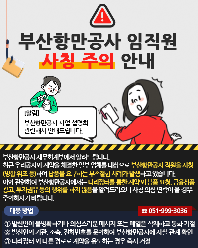 부산항만공사 임직원 사칭 주의 안내
[알림] 부산항만공사 사업 설명회 관련해서 안내드립니다.
부산항만공사 재무회계부에서 알려드립니다.
최근 우리공사와 계약을 체결한 일부 업체를 대상으로 부산항만공사 직원을 사칭(명함 위조 등)하여 납품을 요구하는 부적절한 사례가 발생하고 있습니다.
이와 관련하여 부산항만공사에서는 나라장터를 통한 계약 외 납품 요청, 금융상품 광고, 투자권유 등의 행위를 하지 않음을 알려드리오니 사칭 의심 연락이 올 경우 주의하시기 바랍니다.
(대응 방법)
① 발신인이 불명확하거나 의심스러운 메시지 또는 메일은 삭제하고 통화 거절
② 발신인의 기관, 소속, 전화번호를 문의하여 부산항만공사에 사실 관계 확인(☎ 051-999-3036)
③ 나라장터 외 다른 경로로 계약을 유도하는 경우 즉시 거절