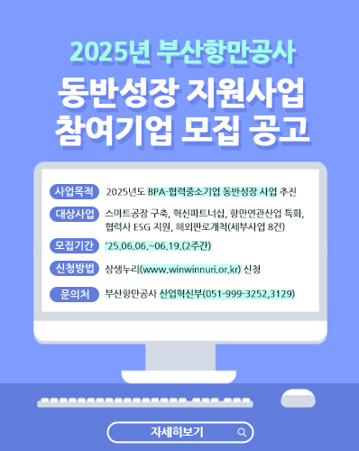 2025년 부산항만공사 동반성장 지원사업 참여기업 모집 공고
사업목적 : 2025년도 BPA-협력중소기업 동반성장 사업 추진
대상사업 : 스마트공장 구축, 혁신파트너십, 항만연관산업 특화, 협력사 ESG 지원, 해외판로개척(세부사업 8건)
모집기간 : '25.06.06.~06.19.(2주간)
신청방법 : 상생누리(www.winwinnuri.or.kr) 신청
문의처 : 부산항만공사 산업혁신부(051-999-3252,3129)
[자세히보기]