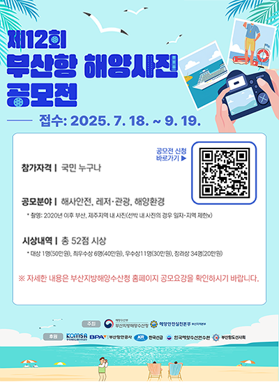 제12회 부산항 해양사진 공모전
접수 : 2025. 7. 8. ~ 9. 19.
참가자격 : 국민 누구나
공모분야 : 해사안전, 레저·관광, 해양환경
* 쵤영 : 2025년 이후 부산, 제주지역 내 사진(선박 내 사진의 경우 일자지역 제한X)
시상내역 : 총 52점 시상
대상 1명(50만원), 최우수상 6명(40만원), 우수상11명(30만원), 참가상 34명(20만원)
※ 자세한 내용은 부산지방해양수산청 홈페이지 공모요강을 확인하시기 바랍니다.
주최 : 해양수산부 부산지방해양수산청, 해양안전실천본부 부산지역본부
후원 : KOMSA, 부산항만공사, 한국선급, 한국해양수산연수원, 부산항도선사회
공모전 신청(QR촬영) ▶ URL : https://m.site.naver.com/1MKzz