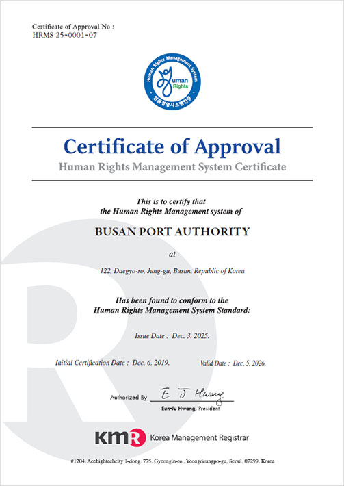 인권경영시스템 인증 영문 [Certificate of Approval No : HRMS 24-0001-06
Certificate of Approval Human Rights Management System Certificate
This is to certify that the Human Rights Management System of        
BUSAN PORT AUTHORITY at 122, Daegyo-ro, jung-gu, Busan, Republic of Korea        
Has been found to conform to the Human Rights Management System Standard:        
Issue Date : Dec 4, 2024        Initial Certification Dat : Dec 6, 2019 Valid Date : Dec 5, 2025        
Authorized By E J Hwang, Eun-Ju Hwang, President        KMR Korea Management Registrar        #1204, Acehightechcity 1-dong, 775, Gyeongin-ro, Yeongdeungpo-gu, Seoul, 08299, Korea]