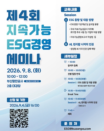 제4회 지속가능 ESG경영 세미나 개최 알림
2026. 9. 8.(화) 부산항만공사(부산 중구 대교로122) 2층 대강당
교육내용 Session : ESG 동향 및 대응 방향 : · ESG경영 기본개념 및 글로벌 동향, · 국내 지속가능성공시 의무화 로드맵 주요 내용 및 기업의 대응 방향, · 지속가능경영보고서 작성법 등 / AI, 편리함 너머의 인권 : · 생성형 AI 시대 인권 침해 예방
세부일정 : ~10:00 참석자 등록 / 10:00~10:05(5분) 진행 일정 안내 / 10:05~10:35(30분) Session Ⅰ : ESG 동향 및 대응 방향 한국생산성본부 한성우 팀장 / 10:35~10:45(10분) Break Time / 10:45~11:45(60분) Session Ⅱ : AI, 편리함 너머의 인권 유현정 강상 / 11:45~ 폐회
신청 및 기한 : 2026.9.4.(금) 16:00  QR코드 URL : https://m.site.naver.com/2ePe2
문의처 : ESG@busanpa.com