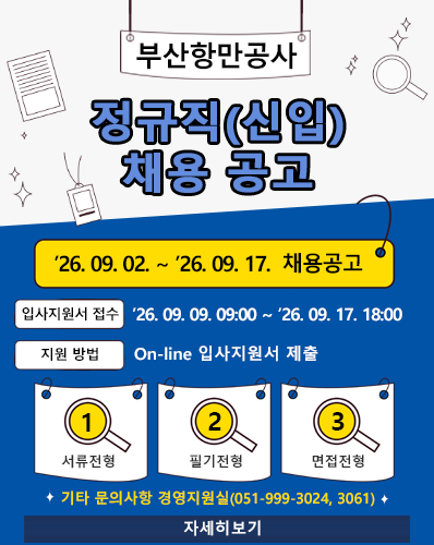 부산항만공사 정규직(신입) 채용 공고
'26. 09. 02. ~ '26. 09. 17. 채용공고
입사지원서 접수 : '26. 09. 09. 09:00 ~ '26. 09. 17. 18:00
지원 방법 : On-line 입사지원서 제출
1. 서류전형, 2. 필기전형, 3. 면접전형
기타 문의사항은 경영지원실(051-999-3024, 3061)
[자세히보기]
