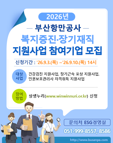 2026년 부산항만공사 복지증진·장기재직 지원사업 참여기업 모집
신청기간 : '26.9.3.(목) ~ '26.9.10.(목) 14시
대상사업 : 건강검진 지원사업, 장기근속 포송 지원사업, 인권보호관리사 자격취득 지원사업
참여방법 : 상생누리(www.winwinnuri.or.kr( 신청
문의처 ESG경영실 : 051-999-8557, 8586
http://www.busanpa.com