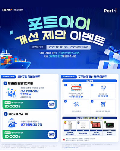 포트아이 개선 제안 이벤트
이벤트 기간 : 2026. 08. 06(목) ~ 2026. 09. 11(금)
함께 만들어가는 더 스마트한 항만 서비스! 지금 여러분의 의견을 보내주세요
EVENT 01 체인포털 참여 이벤트 : [1. 체인포털 회원가입 추천 - 추천인으로 내 아이디를 입력한 신규 가입자 2명당 1만 원 지급(최대 5만 원) (pay 네이버페이 포인트 10,000원 100명 선착순 지급)], [2. 체인포털 신규 가입 - 이벤트 기간 내 체인포털 신규 가입자 대상 추첨(pay 네이버페이 포인트 10,000원 100명 추첨지급)]
EVENT 02 포트아이 개선 제안 이벤트 : [참여방법 : 1. Port-i 화면 오른쪽 하단 톱니바퀴 아이콘 '시스템 개선 요청' 클릭], [2. 개선하고 싶은 내용 작성 및 제출], [3. 제안 내용 평가], [4. 수상자 발표 및 경품지급]
시상내역(우수 제안자 시상·총 13명) : 1명 미닉스 음식물 처리기 더 블랜더, 1명 갤럭시 비즈 프로, 1명 한우 세트(또는 녹용 세트), 10명 네이버페이 30,000원
※ 제안 내용은 운영자 측에서 정한 평가에 따라 심사됩니다. 심사결과에 대한 이의 제기는 제한될 수 있습니다.

· 경품 제세공과금(기타소득세 22%)은 주최 측에서 전액 부담합니다.
· 동일한 중복 계정 생성, 허위 정보 개재 등 부정한 방법으로 참여한 사실이 확인될 경우 당첨이 취소될 수 있습니다.
· 단, 세법상 신고를 위해 당첨자께 성명·주민번호·연락처·주소를 요청드릴 수 있으며,미제출 시 당첨이 최소될 수 있습니다.
· 경품은 재고 상황에 따라 동일 가액의 상품으로 변경될 수 있습니다.
· 수집한 개인정보는 경품 지급 및 세무 신고 목적으로만 이용되며, 목적 달성 후 지체 없이 파기됩니다.
· 문의. platform@martm2m.co.kr