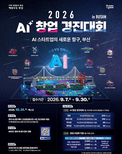 미래 대전환의 중심 해양수도 부산 Busan is good
2026 AI 창업 경진대회
- AI 스타트업의 새로운 항구, 부산 -
부산 9대 전략산업 : FUTURE MOBILITY, ENERGY TECH, LIFESTYLE, CONVERGENCE MATERIALS & COMPONENTS, MARITME, FNANCE, BIO HEALTH, DIGITAL TECH, CUL TURE & TOURISM
접수기간 : 2026. 9. 7. 월 - 9. 30. 수
본선일정 : 2026. 10. 31. 토 벡스코
시상 및 지원 : [1단계 : AI 창업 경진대회(총 700만원 규모의 생성형 AI 구독권), 대상 : 부산광역시장상(1팀) 200만원 상당, 최우수상 : 부산정보산업진흥원장상(2팀) 100만원 상당, 우수상 : 부산정보산업진흥원장상(3팀) 50만원 상당, 장려상 : 부산창조경제혁신센터대표이사상(5팀) 30만원 상당], [2단계 : 창업·산업화 지원(총 1억원 규모), (창업·사업화 전문가 매칭 및 컨설팅을 통한 역량 강화, 지원금 : 3,000만원 X 1팀), (지원금 : 2,000만원 X 2팀), (1,000만원 X 3팀), 경진대회 수상 순위에 따라 협약요건 충족됨 순차 지원]
※ 지원 대상자는 부산지역 내 창업 또는 사업장 이전 필수
참가대상 : 전국 AI 관련 예비·신규창업팀(2인~4인, 팀 단위로 지원)
※ 예비창업자 또는 업력 2년 이내 신규 창업기업
참가신청 : QR코드 접속 후 참가 접수 진행
접수 바로가기 QR코드 URL : https://m.site.naver.com/2fFuF
문의사항 : 2026 부산 AI 창업 경진대회 운영 사무국 ☎ 070. 4618. 1703, office1170@naver.com