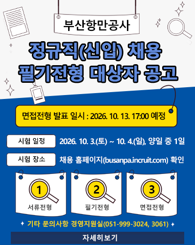 부산항만공사 정규직(신입) 채용 필기전형 대상자 공고
면접전형 발표 일시 : 2026. 10. 13. 17:00 예정
시험 일정 : 2026. 10. 3.(토) ~ 10. 4.(일). 양일 중 1일
시험 장소 : 채용 홈페이지(busanpa.incruit.com) 확인
① 서류전형, ② 필기전형, ③ 면접전형
기타 문의사항 경영지원실(051-999-3024, 3061)
[자세히보기]