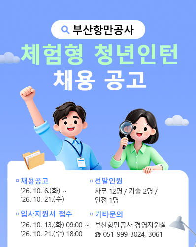 부산항만공사 체험형 청년인턴 채용 공고
채용공고 : '26. 10. 6.(화) ~ '26. 10. 21.(수)
선발인원 : 사무 12명 / 기술 2명 / 안전 1명
입사지원서 접수 : '26. 10. 13.(화) 09:00 ~ '26. 10. 21.(수) 18:00
기타문의 : 부산항만공사 경영지원실 ☎ 051-999-3024, 3061