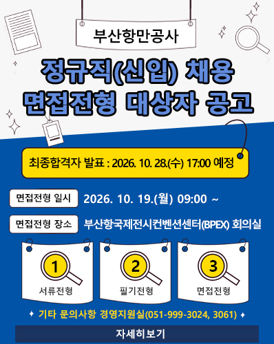 부산항만공사 정규직(신입) 채용 면접전형 대상자 공고
최종합격자 발표 : 2026. 10. 28.(수) 17:00 예정
면접전형 일시 : 2026. 10. 19.(월) 09:00 ~
면접전형 장소 : 부산항국제전시컨벤션센터(BPEX) 회의실
① 서류전형, ② 필기전형, ③ 면접전형
기타 문의사항 경영지원실(051-999-3024, 3061)
[자세히보기]