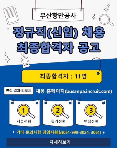 부산항만공사 정규직(신입) 채용 최종합격자 공고
최종합격자 : 11명
면접 결과 리포트 : 채용 홈페이지(busanpa.incruit.com)
① 서류전형, ② 필기전형, ③ 면접전형
기타 문의사항 경영지원실(051-999-3024, 3061)
[자세히보기]