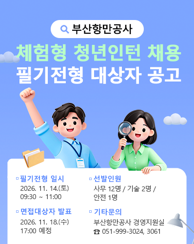 부산항만공사 체험형 청년인턴 채용 필기전형 대상자 공고
필기전형 일시 : 2026. 11. 14.(토) 09:30 ∼ 11:00
선발인원 : 사무 12명 / 기술 2명 / 안전 1명
면접대상자 발표 : 2026. 11. 18.(수) 17:00 예정
기타문의 : 부산항만공사 경영지원실 ☎ 051-999-3024, 3061